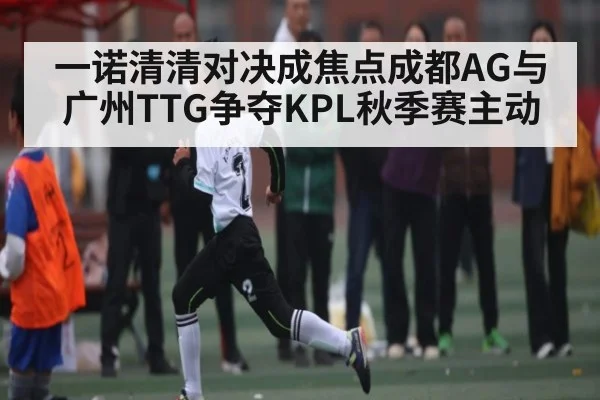 一诺清清对决成焦点成都AG与广州TTG争夺KPL秋季赛主动